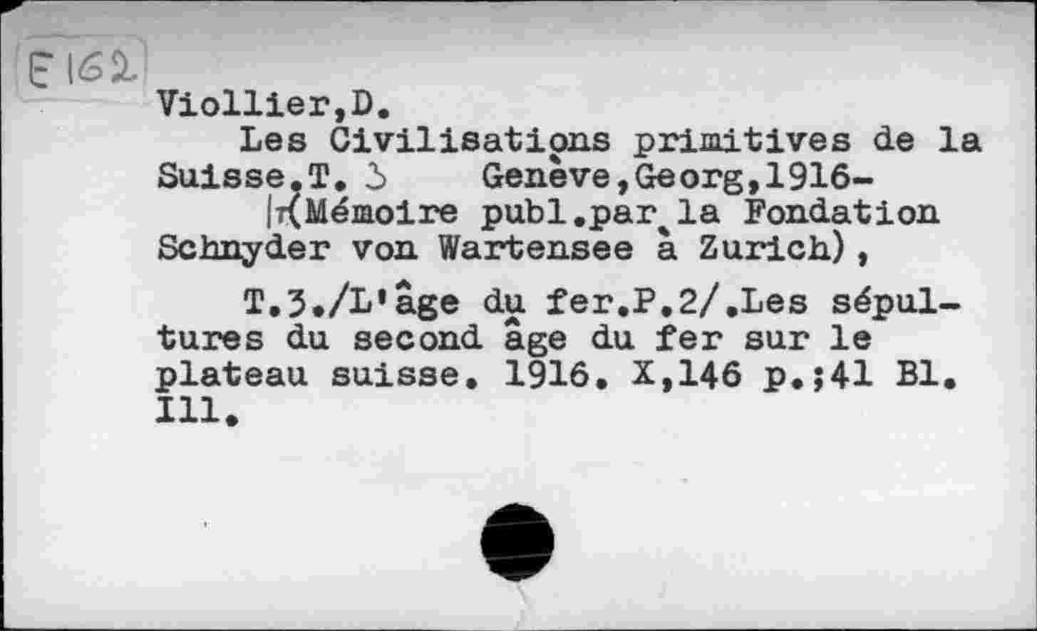 ﻿Viollier,D.
Les Civilisations primitives de la Suisse.T. 3	Genève,Georg,1916-
IKMémoire publ.par^la Fondation Schnyder von Wartensee à Zurich),
Т.З./L’âge du fer.P.2/.Les sépultures du second âge du fer sur le plateau suisse. 1916. X,146 p.;41 Bl. Ill.